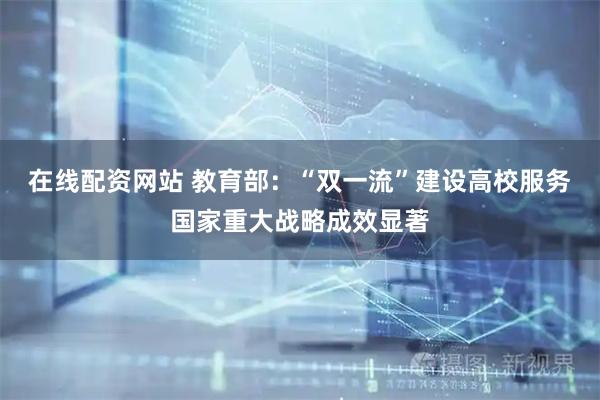 在线配资网站 教育部：“双一流”建设高校服务国家重大战略成效显著