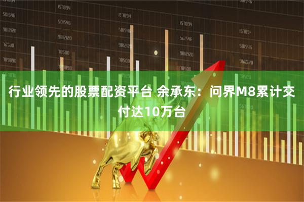 行业领先的股票配资平台 余承东：问界M8累计交付达10万台