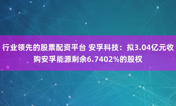 行业领先的股票配资平台 安孚科技：拟3.04亿元收购安孚能源剩余6.7402%的股权