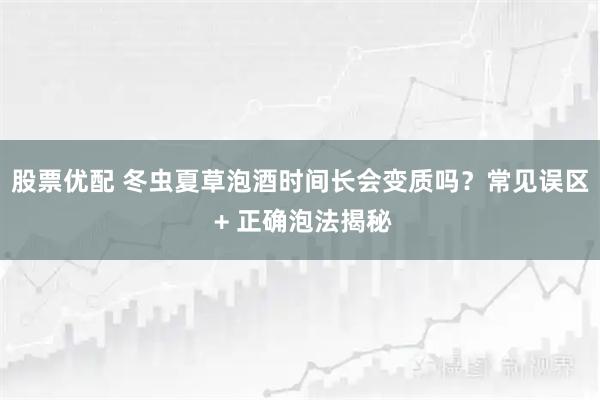 股票优配 冬虫夏草泡酒时间长会变质吗？常见误区 + 正确泡法揭秘