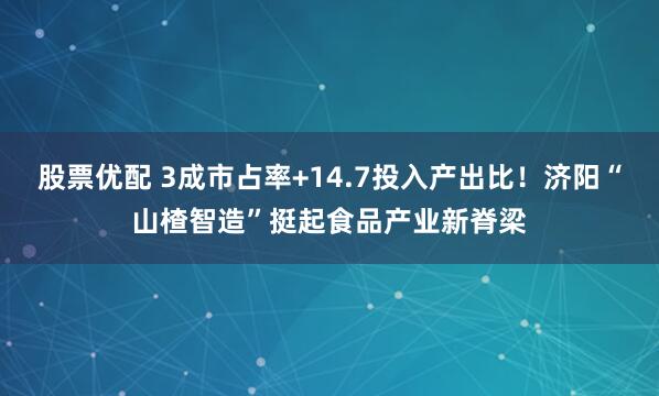 股票优配 3成市占率+14.7投入产出比！济阳“山楂智造”挺起食品产业新脊梁